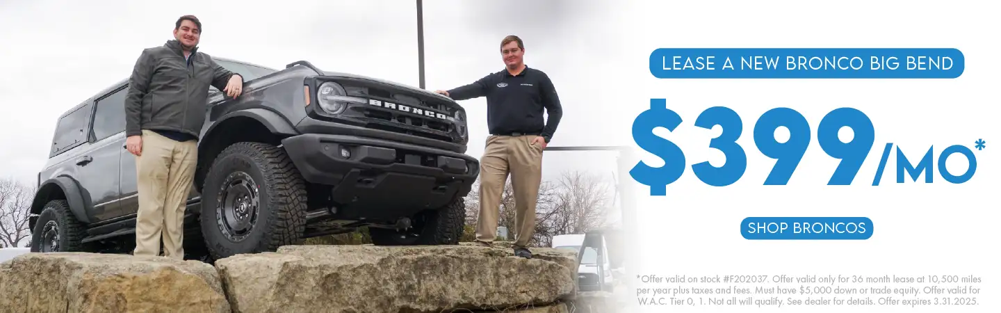 Lease a new Bronco Big Bend for $399/month. Offer valid on stock #F202037. Offer valid only for 36-month lease at 10,500 miles per year, plus taxes and fees. Must have $5,000 down or trade equity. Offer valid for W.A.C. Tier 0,1. Not all will qualify. See dealer for details. Offer expires 3.31.2025.