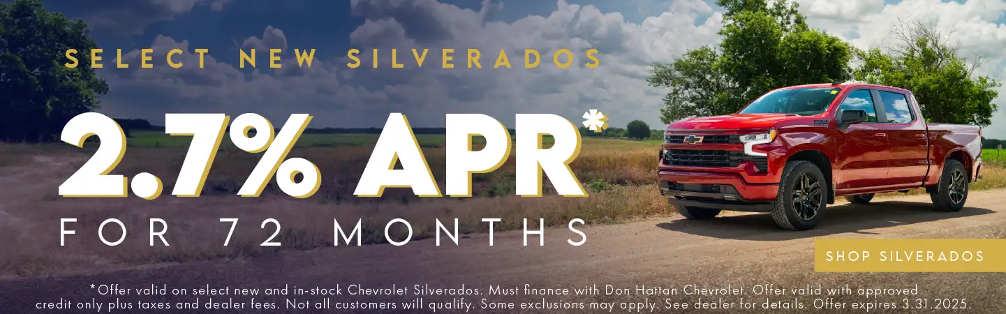 Select new Silverados 2.7% APR for 72 Months. Offer valid on select new and in-stock Chevrolet Silverados. Must finance with Don Hattan Chevrolet. Offer valid with approved credit only, plus taxes and dealer fees. Not all customers will qualify. Some exclusions may apply. See dealer for details. Offer expires 3.31.2025.