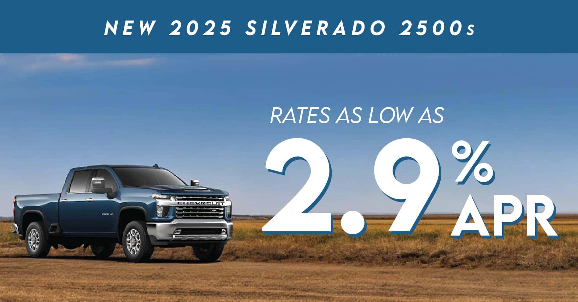 New 2025 Silverado 2500s rates as low as 2.9% APR. Offer valid on new, in-stock 2025 Chevrolet Silverado 2500s at Don Hattan Chevrolet only. Vehicles priced as marked plus taxes and dealer fees. With approved credit only. Not all customers will qualify. See dealer for details. Offer valid until 5/31/2025.