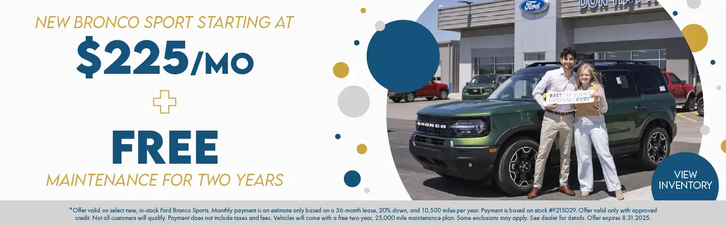 New Bronco Sport starting at $225 per month plus Free Maintenance for two years. *Offer valid on select new, in-stock Ford Bronco Sports. Monthly payment is an estimate only based on a 36-month lease, 20% down, and 10,500 miles per year. Payment is based on stock #F215029. Offer valid only with approved credit. Not all customers will qualify. Payment does not include taxes and fees. Vehicles will come with a free two year, 25,000 mile maintenance plan. Some exclusions may apply. See dealer for details. Offer expires 8.31.2025.