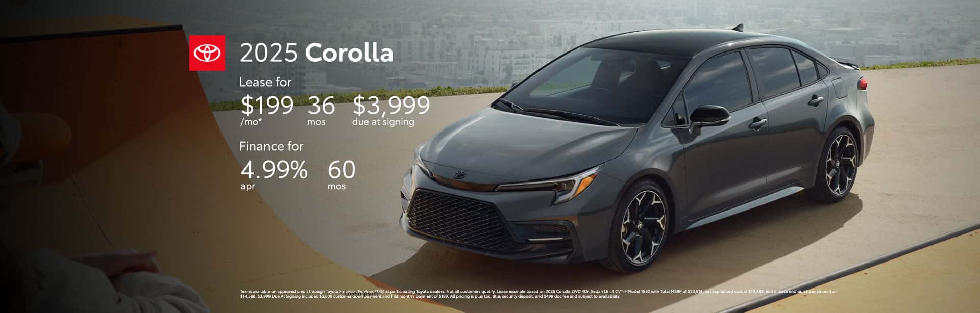 Terms available on approved credit through Toyota Financial Services (TFS) at participating Toyota dealers. Not all customers qualify. Lease example based on 2025 Corolla 2WD 4Dr. Sedan LE L4 CVT-F Model 1852 with Total MSRP of $23,914, net capitalized cost of $19,483, and a lease end purchase amount of $14,588. $3,999 Due At Signing includes $3,800 customer down payment and first month's payment of $199. All pricing is plus tax, title, security deposit, and $499 doc fee and subject to availability. Dealer contribution may vary and could affect lease payment. Individual dealer prices, monthly payment, and other terms and offers may vary. Must lease from participating dealer's stock and terms are subject to vehicle availability. Lessee responsible for maintenance, excess wear and use, and will pay $0.15 per mile for all mileage over 10,000 miles per year. $350 disposition fee is due at lease end. Cannot be combined with TFS Finance Cash, Down Payment Assistance, Trade-in Assistance, Customer Cash, APR, Finance Subvention Cash. Offer available in CT, NJ, NY regardless of buyer's residency; void where prohibited. Expires 06-30-2025. Dealer sets final price. See your participating Toyota dealer for details. Toyota Financial Services is a service mark used by Toyota Motor Credit Corporation (TMCC). Retail installment accounts may be owned by TMCC or its securitization affiliates and lease accounts may be owned by Toyota Lease Trust (TLT) or its securitization affiliates. TMCC is the servicer for accounts owned by TMCC, TLT, and their securitization affiliates. Offer Terms & Conditions Qualified customers who finance a new 2025 Corolla can receive as low as 4.99% APR for 60 months with 60 monthly payments of $18.87 for every $1,000 financed. All pricing is plus tax, title, security deposit, and $499 doc fee and subject to availability. Terms available on approved credit through Toyota Financial Services (TFS) at participating Toyota dealers. For only very well qualified customers. Amount financed, down payment amount, and credit worthiness may impact availability of offer. Dealer contribution may vary and could affect price. Individual dealer prices, other terms and offers may vary. Must take retail delivery from dealer's stock and terms subject to vehicle availability. Cannot be combined with TFS Lease Cash, Down Payment Assistance, Trade-in Assistance, Customer Cash, Lease, Lease Subvention Cash. See your participating Toyota dealer for details. Dealer sets final price. Offer available in CT, NJ, NY regardless of buyer's residency; void where prohibited. Expires 06-30-2025. Toyota Financial Services is a service mark used by Toyota Motor Credit Corporation (TMCC). Retail installment accounts may be owned by TMCC or its securitization affiliates and lease accounts may be owned by Toyota Lease Trust (TLT) or its securitization affiliates. TMCC is the servicer for accounts owned by TMCC, TLT, and their securitization affiliates.