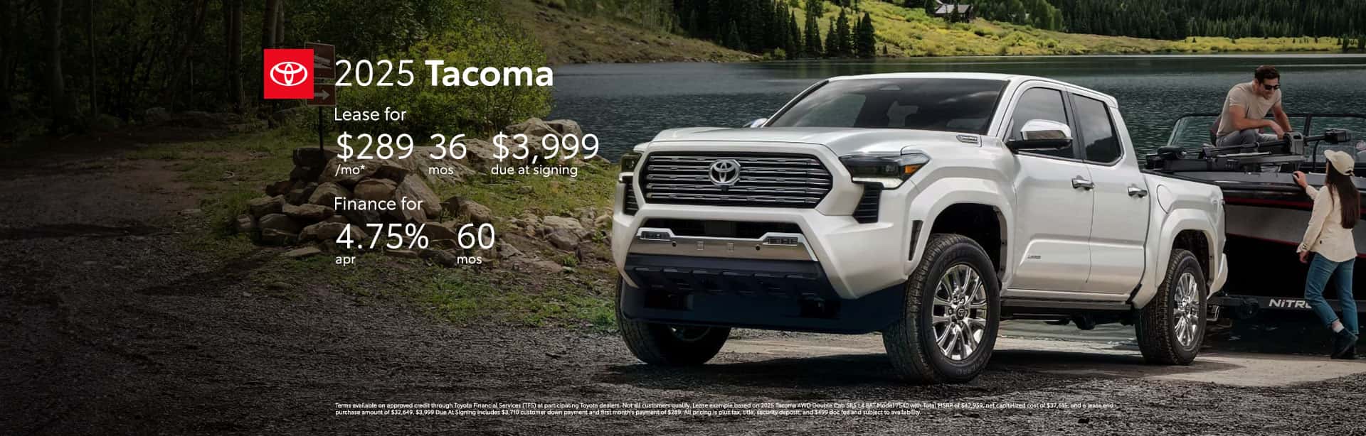 Terms available on approved credit through Toyota Financial Services (TFS) at participating Toyota dealers. Not all customers qualify. Lease example based on 2025 Tacoma 4WD Double Cab SR5 L4 8AT Model 7540 with Total MSRP of $42,959, net capitalized cost of $37,615, and a lease end purchase amount of $32,649. $3,999 Due At Signing includes $3,710 customer down payment and first month's payment of $289. All pricing is plus tax, title, security deposit, and $499 doc fee and subject to availability. Dealer contribution may vary and could affect lease payment. Individual dealer prices, monthly payment, and other terms and offers may vary. Must lease from participating dealer's stock and terms are subject to vehicle availability. Lessee responsible for maintenance, excess wear and use, and will pay $0.15 per mile for all mileage over 10,000 miles per year. $350 disposition fee is due at lease end. Cannot be combined with TFS Finance Cash, Down Payment Assistance, Trade-in Assistance, Customer Cash, APR, Finance Subvention Cash. Excludes 2WD Double Cab TRD SPORT L4 8AT, 2WD Extra Cab TRD PRERUN L4 8AT, 2WD Double Cab TRD SPORT L4 8AT, 4WD Double Cab TRD SPORT L4 8AT, 4WD Double Cab TRD SPORT L4 6MT, 4WD Double Cab TRD OFF RD L4 8AT, 4WD Double Cab TRD OFF RD L4 6MT, 4WD Double Cab TRD SPORT L4 8AT, 4WD Double Cab TRD OFF RD L4 8AT, 4WD Double Cab LIMITED L4 8AT. Offer available in CT, NJ, NY regardless of buyer's residency; void where prohibited. Expires 06-30-2025. Qualified customers who finance a new 2025 Tacoma can receive as low as 4.75% APR for 60 months with 60 monthly payments of $18.76 for every $1,000 financed. All pricing is plus tax, title, security deposit, and $499 doc fee and subject to availability. Terms available on approved credit through Toyota Financial Services (TFS) at participating Toyota dealers. For only very well qualified customers. Amount financed, down payment amount, and credit worthiness may impact availability of offer. Dealer contribution may vary and could affect price. Individual dealer prices, other terms and offers may vary. Must take retail delivery from dealer's stock and terms subject to vehicle availability. Cannot be combined with TFS Lease Cash, Down Payment Assistance, Trade-in Assistance, Customer Cash, Lease, Lease Subvention Cash. See your participating Toyota dealer for details. Dealer sets final price. Offer available in CT, NJ, NY regardless of buyer's residency; void where prohibited. Expires 06-30-2025