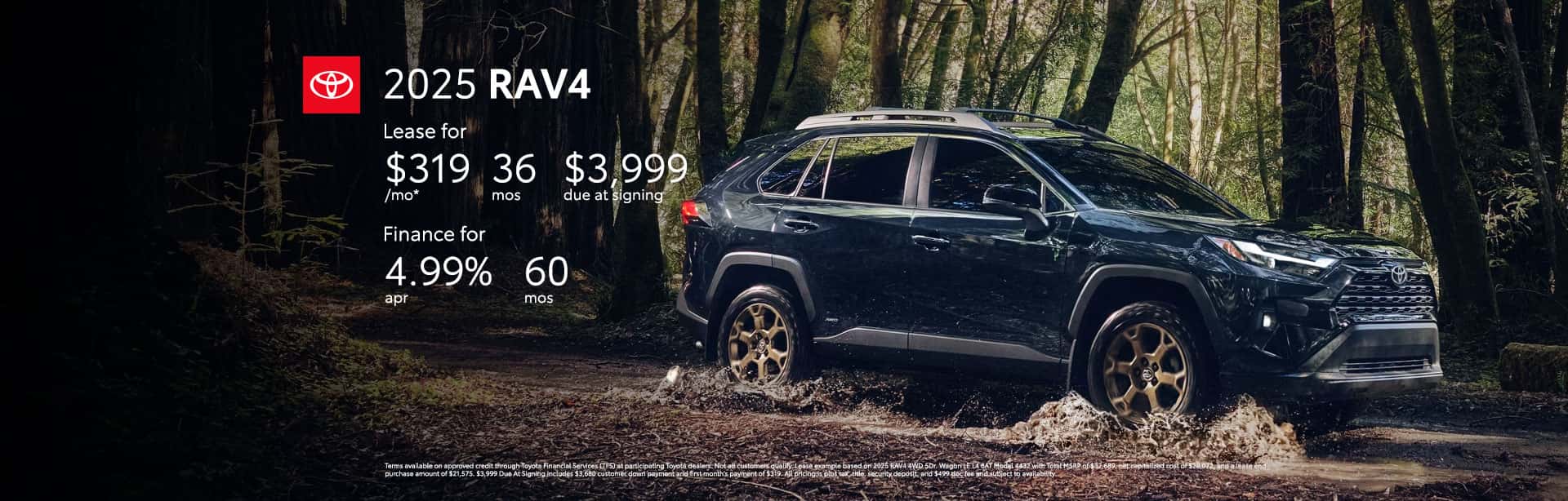 Terms available on approved credit through Toyota Financial Services (TFS) at participating Toyota dealers. Not all customers qualify. Lease example based on 2025 RAV4 4WD 5Dr. Wagon LE L4 8AT Model 4432 with Total MSRP of $32,689, net capitalized cost of $28,072, and a lease end purchase amount of $21,575. $3,999 Due At Signing includes $3,680 customer down payment and first month's payment of $319. All pricing is plus tax, title, security deposit, and $499 doc fee and subject to availability. Dealer contribution may vary and could affect lease payment. Individual dealer prices, monthly payment, and other terms and offers may vary. Must lease from participating dealer's stock and terms are subject to vehicle availability. Lessee responsible for maintenance, excess wear and use, and will pay $0.15 per mile for all mileage over 10,000 miles per year. $350 disposition fee is due at lease end. Cannot be combined with TFS Finance Cash, Down Payment Assistance, Trade-in Assistance, Customer Cash, APR, Finance Subvention Cash. Offer available in CT, NJ, NY regardless of buyer's residency; void where prohibited. Expires 06-30-2025. Qualified customers who finance a new 2025 RAV4 can receive as low as 4.99% APR for 60 months with 60 monthly payments of $18.87 for every $1,000 financed. All pricing is plus tax, title, security deposit, and $499 doc fee and subject to availability. Terms available on approved credit through Toyota Financial Services (TFS) at participating Toyota dealers. For only very well qualified customers. Amount financed, down payment amount, and credit worthiness may impact availability of offer. Dealer contribution may vary and could affect price. Individual dealer prices, other terms and offers may vary. Must take retail delivery from dealer's stock and terms subject to vehicle availability. Cannot be combined with TFS Lease Cash, Down Payment Assistance, Trade-in Assistance, Customer Cash, Lease, Lease Subvention Cash. See your participating Toyota dealer for details. Dealer sets final price. Offer available in CT, NJ, NY regardless of buyer's residency; void where prohibited. Expires 06-30-2025.