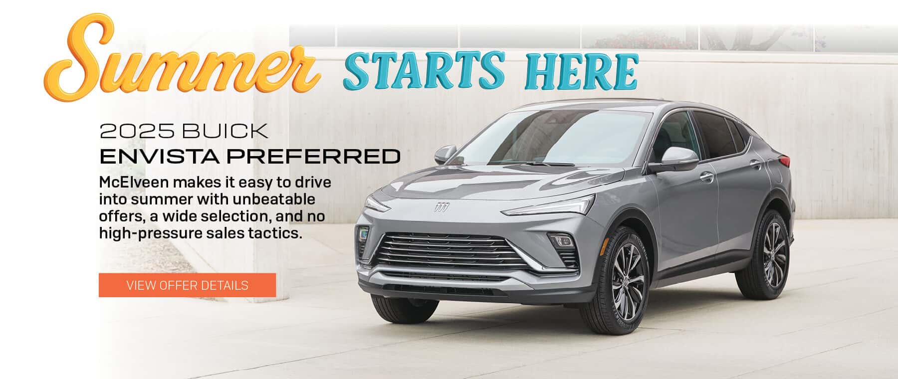 Summer STARTS HERE 2025 BUICK ENVISTA PREFERRED McElveen makes it easy to drive into summer with unbeatable offers, a wide selection, and no high-pressure sales tactics. VIEW OFFER DETAILS