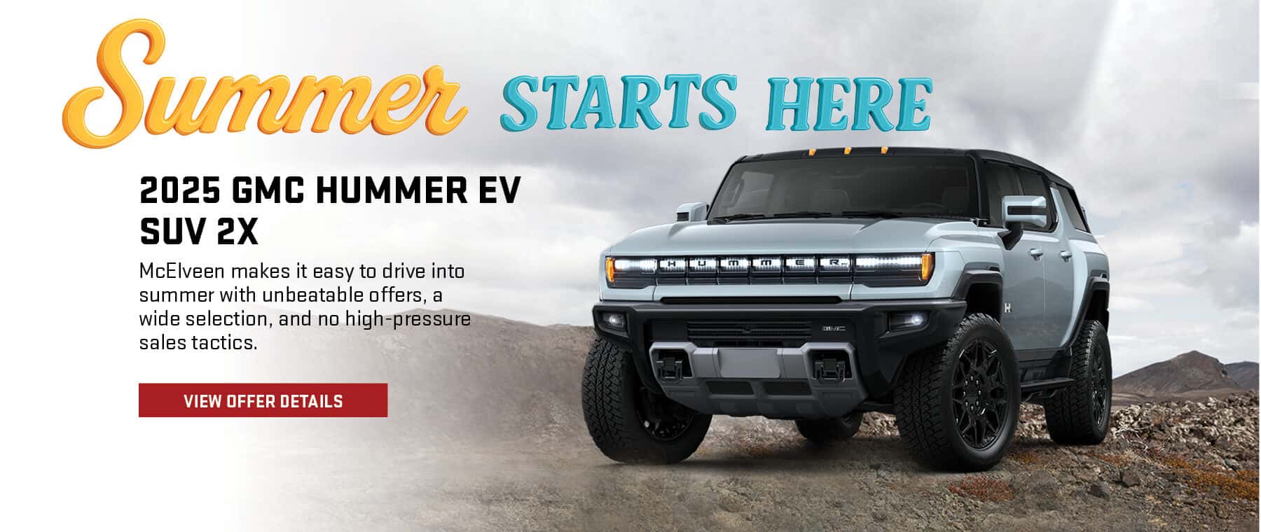 Summer STARTS HERE 2025 GMC HUMMER EV SUV 2X McElveen makes it easy to drive into summer with unbeatable offers, a wide selection, and no high-pressure sales tactics. VIEW OFFER DETAILS