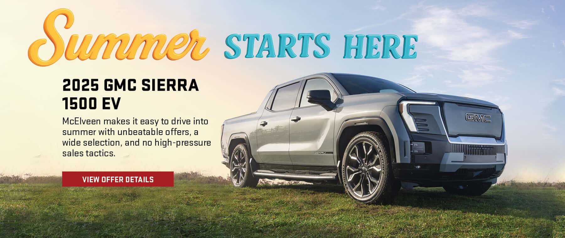 Summer STARTS HERE 2025 GMC SIERRA 1500 EV McElveen makes it easy to drive into summer with unbeatable offers, a wide selection, and no high-pressure sales tactics. VIEW OFFER DETAILS