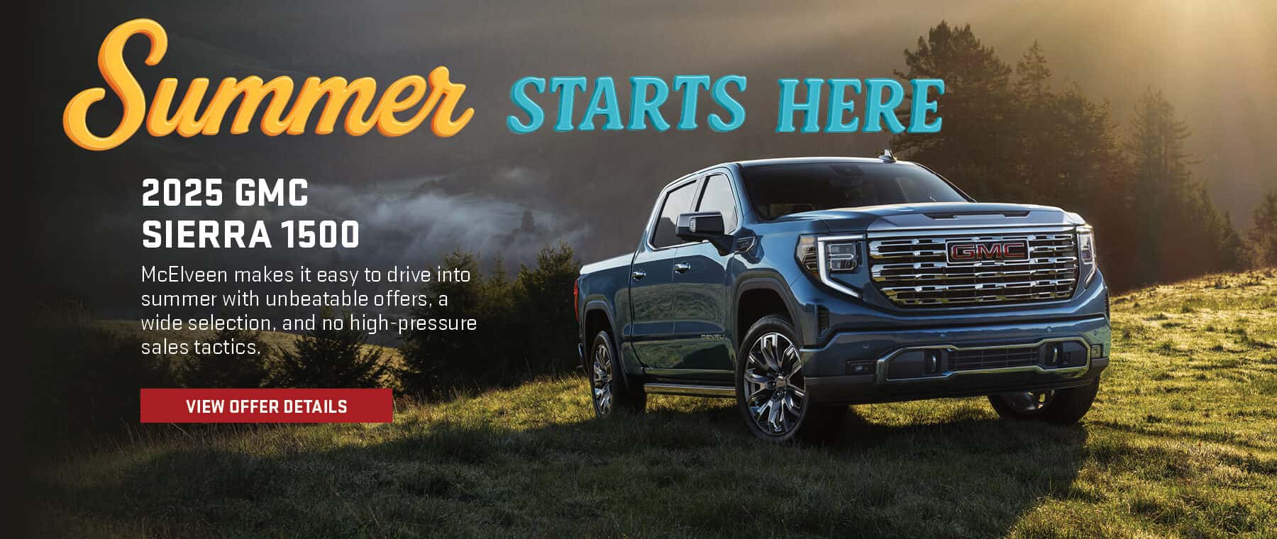 Summer STARTS HERE 2025 GMC SIERRA 1500 McElveen makes it easy to drive into summer with unbeatable offers, a wide selection, and no high-pressure sales tactics. VIEW OFFER DETAILS