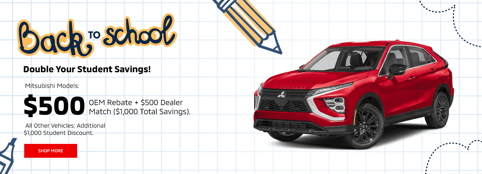 Double Your Student Savings! Up to $1,000 Dealer Match! Subtext: Qualify for the $500 Mitsubishi Student Rebate and get up to an extra $1,000 from us!