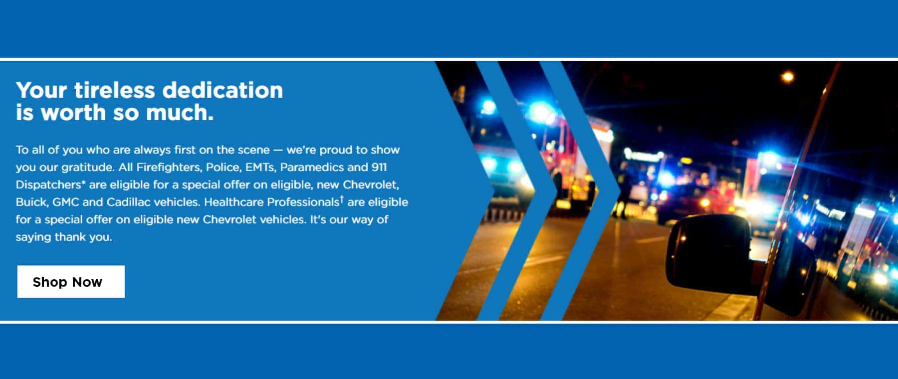 Your tireless dedication is worth so much. To all pf you who are first on the scene-we're proud to show you our gratitude. All Firefighters, Police, EMTs, Paramedics and 911 Dispatchers* are eligible for a special offer on eligible, new Chevrolet, Buick, GMC and Cadillac vehicles. Healthcare professionals** are eleigible for a special offer on eleigible new Chevrolet vehicles. Its our way of saying thank you. Shop Now.