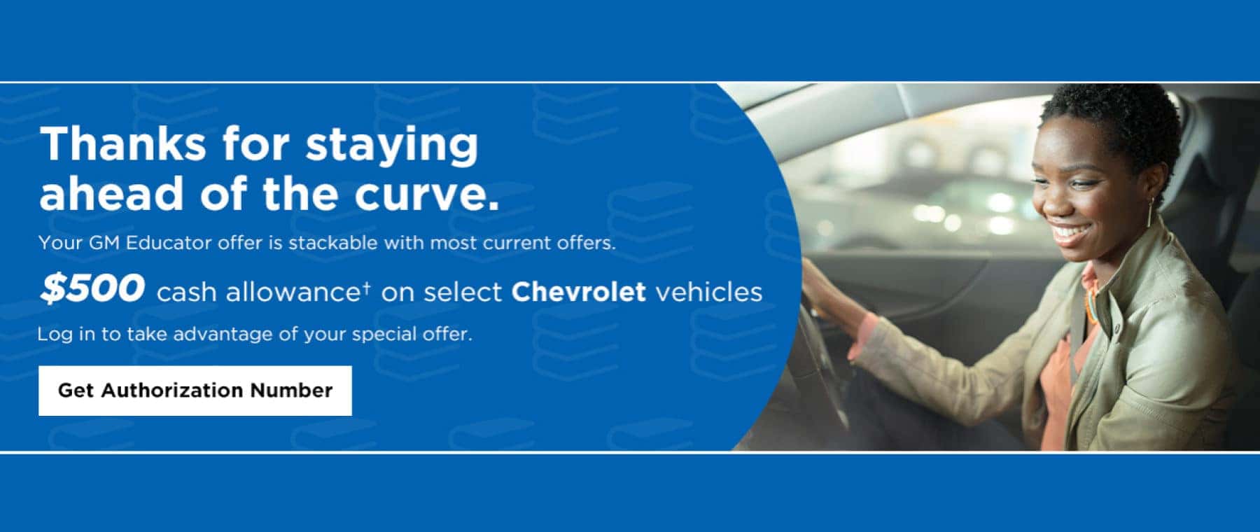 Thanks for Staying ahead of the cureve. Your GM Educator is stackable with most current offers. $500 cash allowance* on select Chevrolet Vehicles. Log in to take advantage of your special offer. Get Authorization Number.